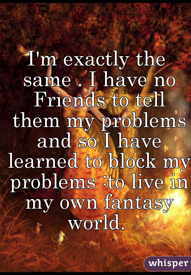 I'm exactly the same . I have no Friends to tell them my problems and so I have learned to block my problems :to live in my own fantasy world. 