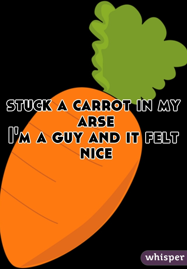 stuck a carrot in my arse
I'm a guy and it felt nice
