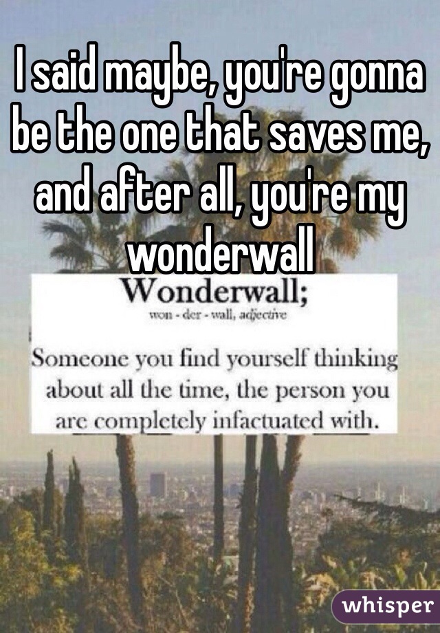 I said maybe, you're gonna be the one that saves me, and after all, you're my wonderwall