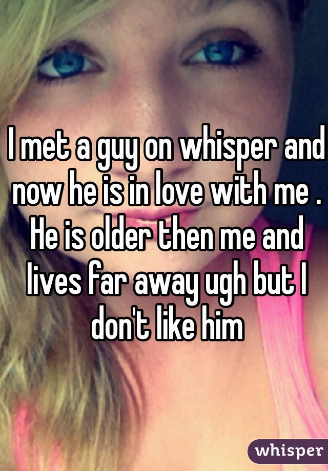 I met a guy on whisper and now he is in love with me . He is older then me and Iives far away ugh but I don't like him