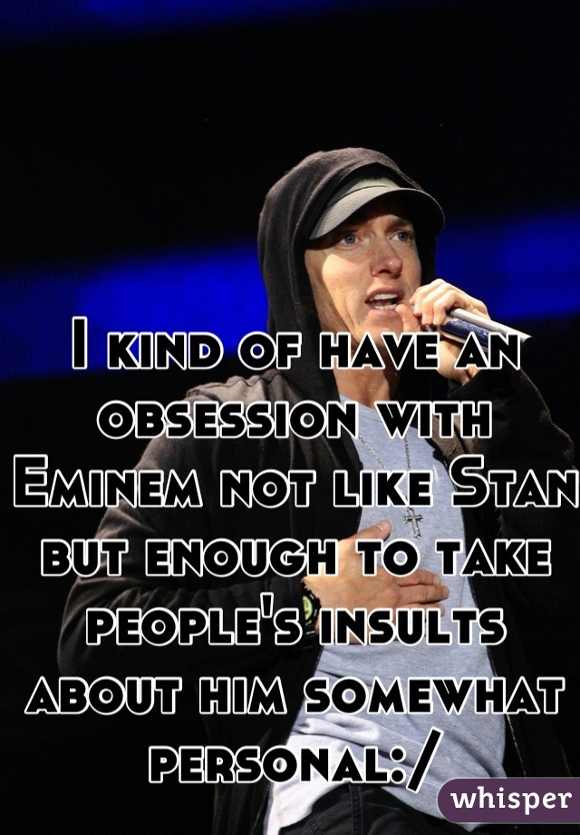 I kind of have an obsession with Eminem not like Stan but enough to take people's insults about him somewhat personal:/