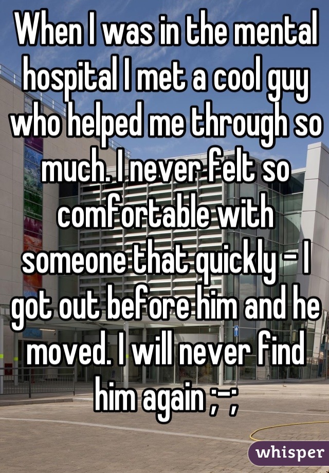 When I was in the mental hospital I met a cool guy who helped me through so much. I never felt so comfortable with someone that quickly - I got out before him and he moved. I will never find him again ;-;