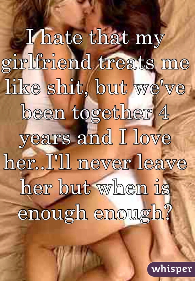I hate that my girlfriend treats me like shit, but we've been together 4 years and I love her..I'll never leave her but when is enough enough? 