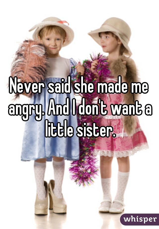 Never said she made me angry. And I don't want a little sister.