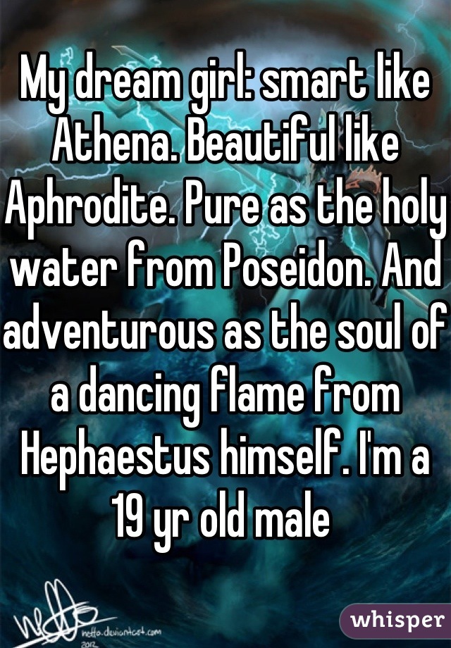 My dream girl: smart like Athena. Beautiful like Aphrodite. Pure as the holy water from Poseidon. And adventurous as the soul of a dancing flame from Hephaestus himself. I'm a 19 yr old male 