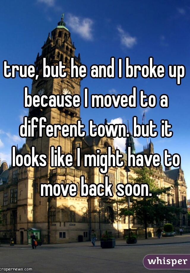 true, but he and I broke up because I moved to a different town. but it looks like I might have to move back soon.