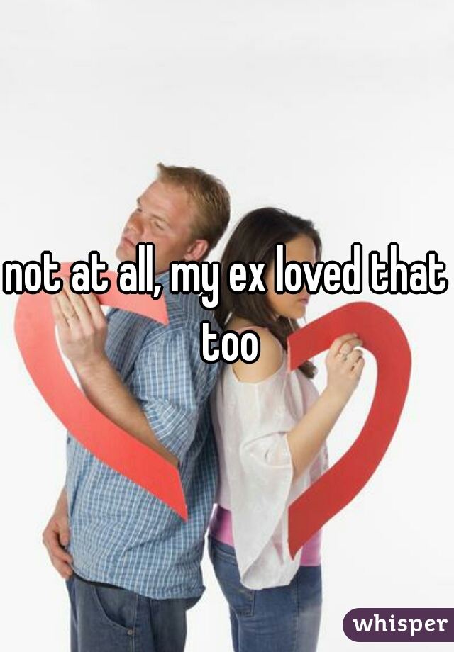 not at all, my ex loved that too