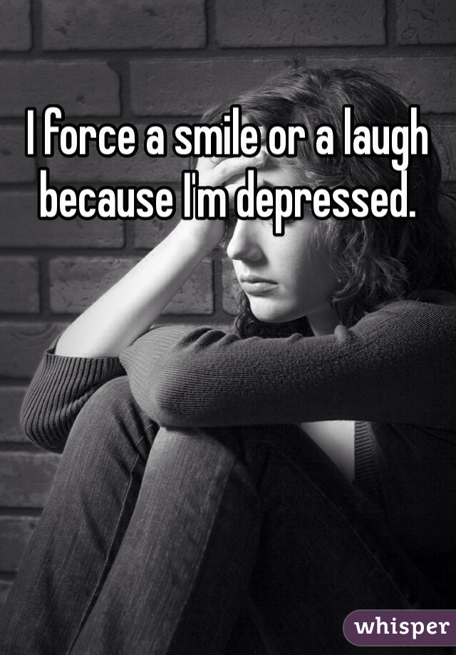 I force a smile or a laugh because I'm depressed.