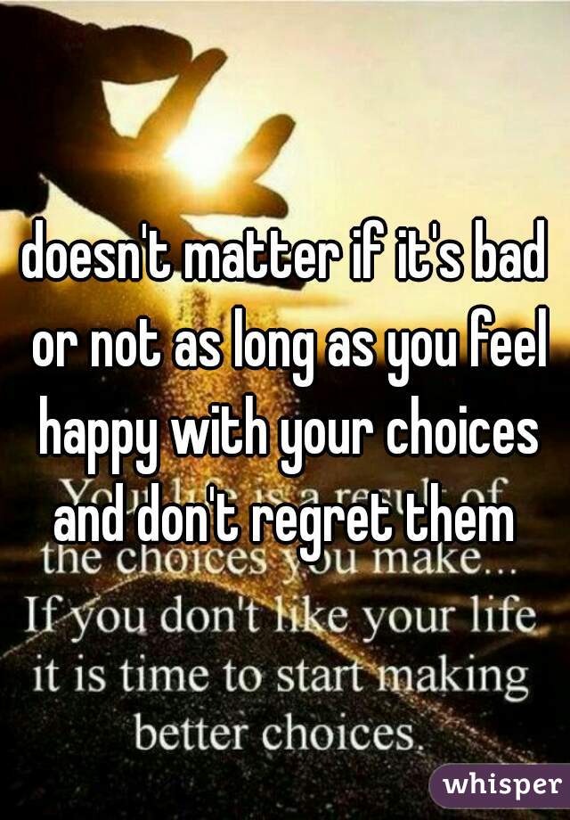 doesn't matter if it's bad or not as long as you feel happy with your choices and don't regret them 