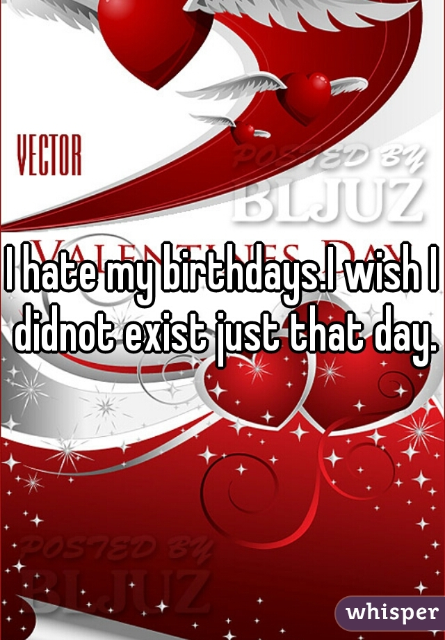 I hate my birthdays.I wish I didnot exist just that day.