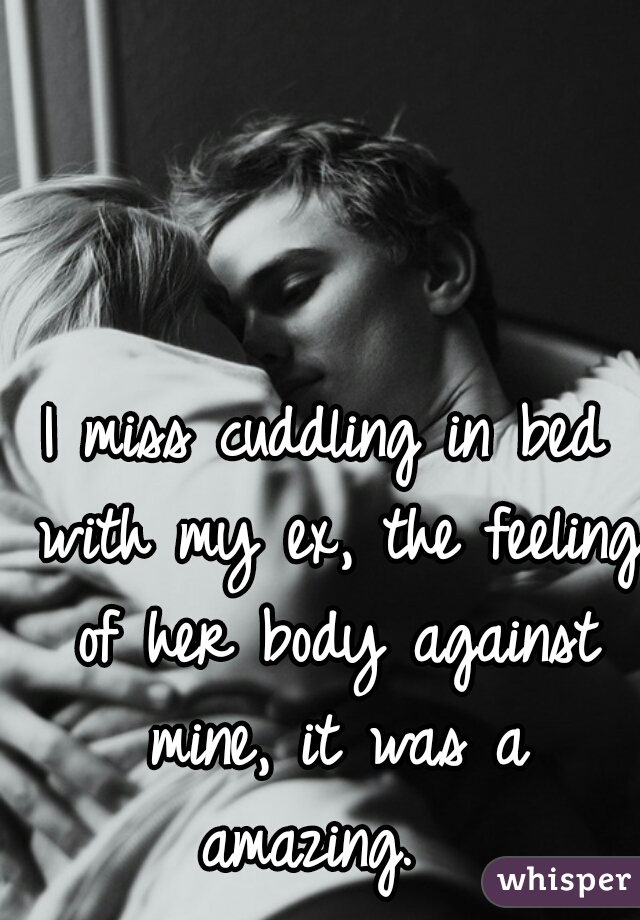 I miss cuddling in bed with my ex, the feeling of her body against mine, it was a amazing.  