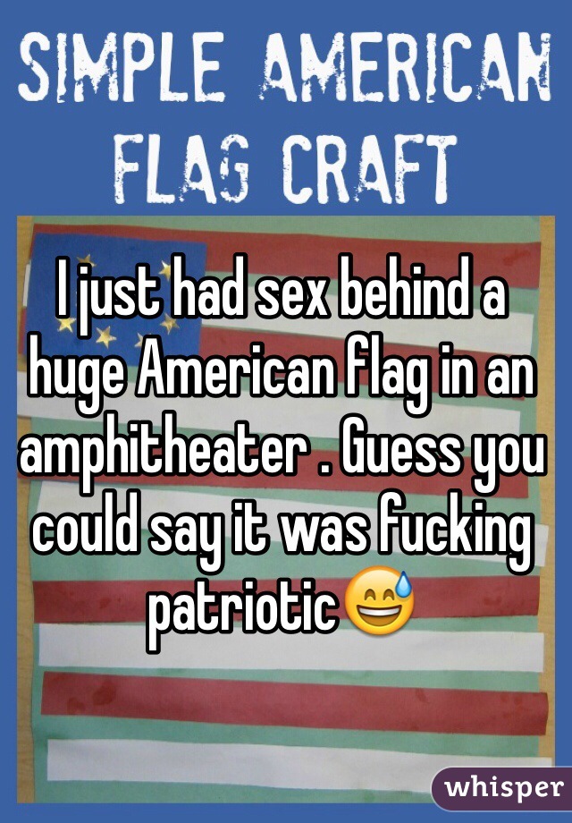 I just had sex behind a huge American flag in an amphitheater . Guess you could say it was fucking patriotic😅  