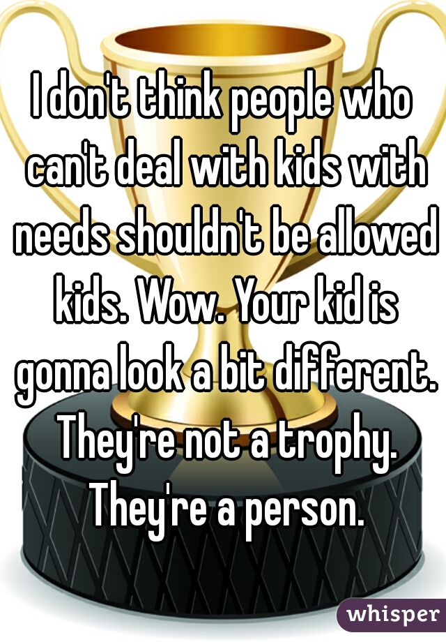 I don't think people who can't deal with kids with needs shouldn't be allowed kids. Wow. Your kid is gonna look a bit different. They're not a trophy. They're a person.