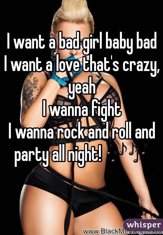I want a bad girl baby bad 
I want a love that's crazy, yeah
I wanna fight
I wanna rock and roll and party all night! 🎶🎶