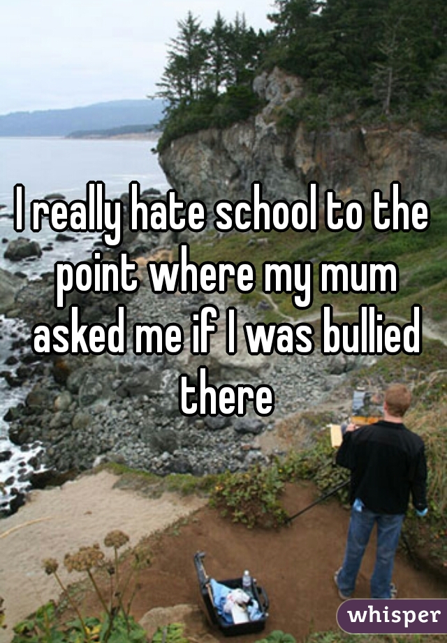 I really hate school to the point where my mum asked me if I was bullied there