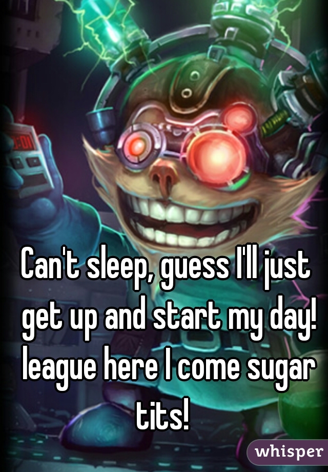 Can't sleep, guess I'll just get up and start my day! league here I come sugar tits!  