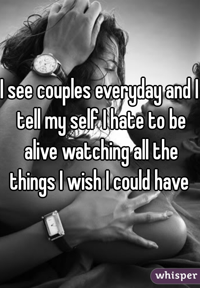 I see couples everyday and I tell my self I hate to be alive watching all the things I wish I could have 