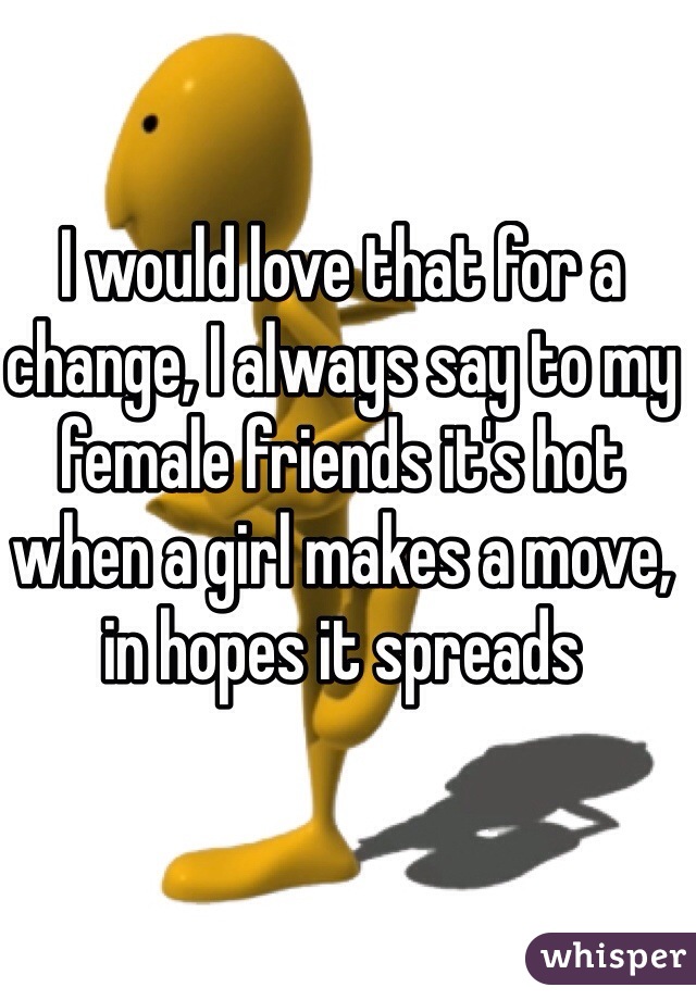 I would love that for a change, I always say to my female friends it's hot when a girl makes a move, in hopes it spreads 