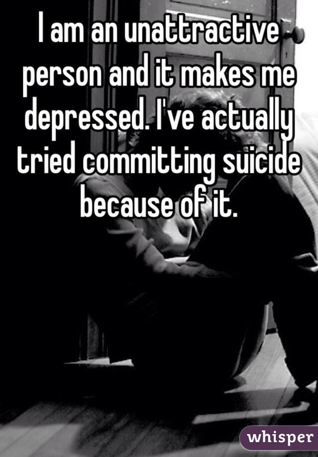 I am an unattractive person and it makes me depressed. I've actually tried committing suicide because of it. 
