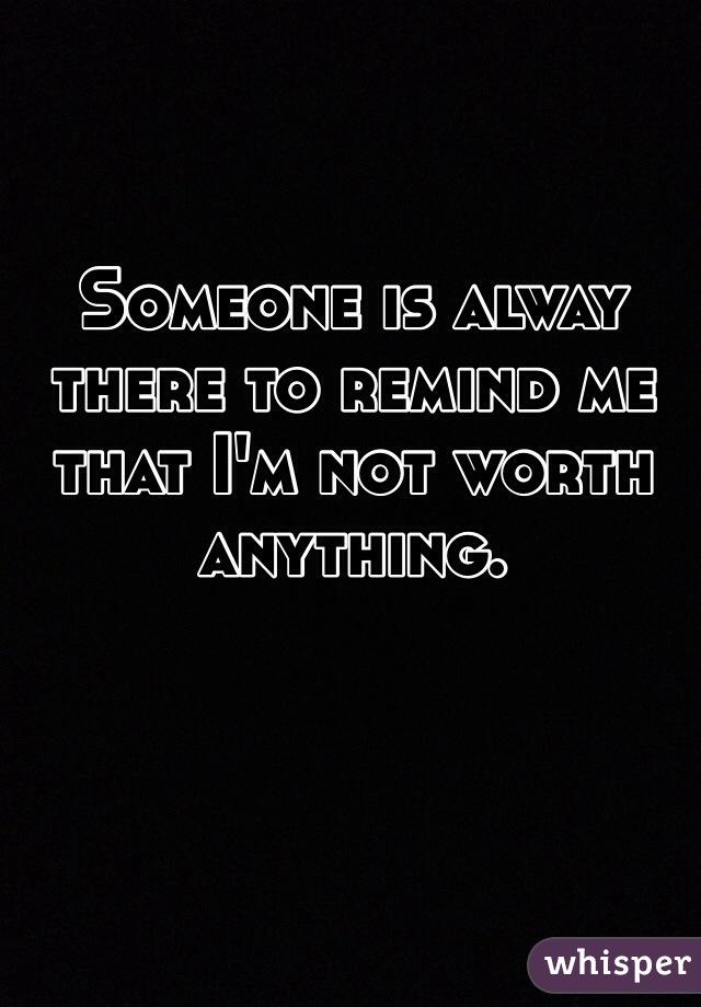 Someone is alway there to remind me that I'm not worth anything. 