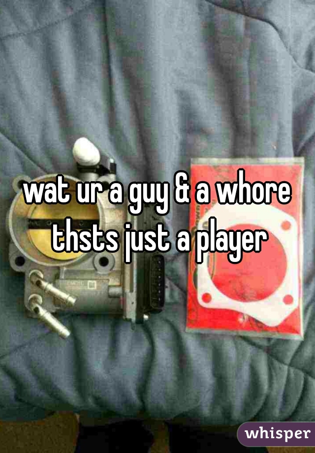 wat ur a guy & a whore thsts just a player