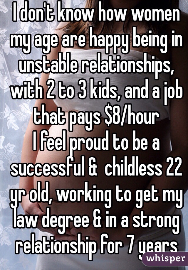 I don't know how women my age are happy being in unstable relationships, with 2 to 3 kids, and a job that pays $8/hour 
I feel proud to be a successful &  childless 22 yr old, working to get my law degree & in a strong relationship for 7 years