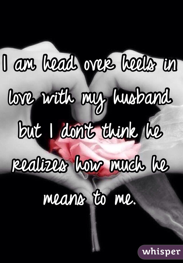 I am head over heels in love with my husband but I don't think he realizes how much he means to me. 
