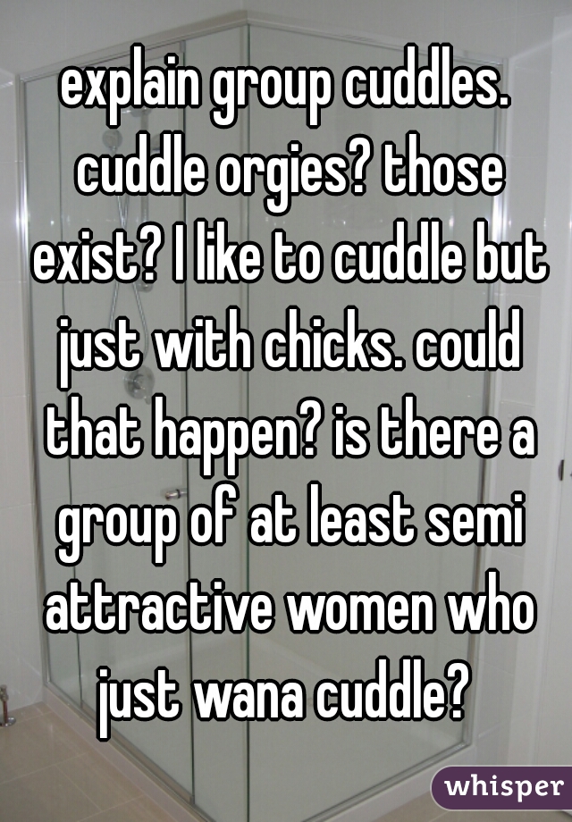 explain group cuddles. cuddle orgies? those exist? I like to cuddle but just with chicks. could that happen? is there a group of at least semi attractive women who just wana cuddle? 