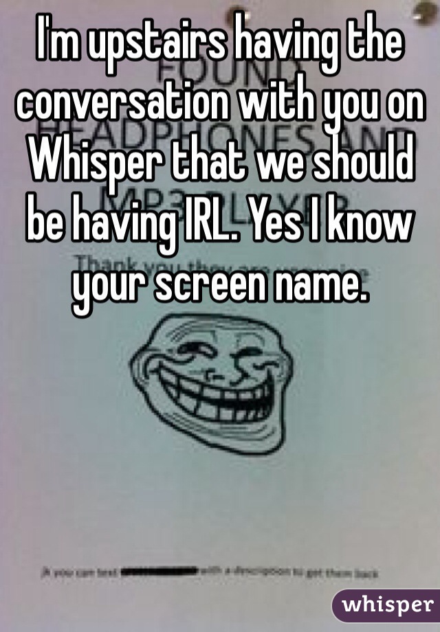 I'm upstairs having the conversation with you on Whisper that we should be having IRL. Yes I know your screen name. 
