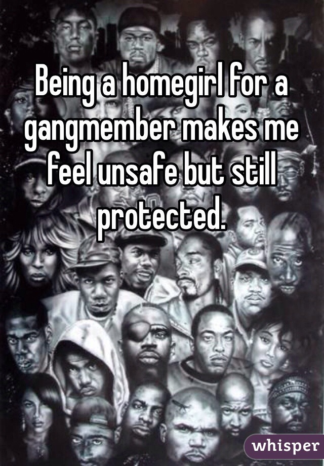 Being a homegirl for a gangmember makes me feel unsafe but still protected. 