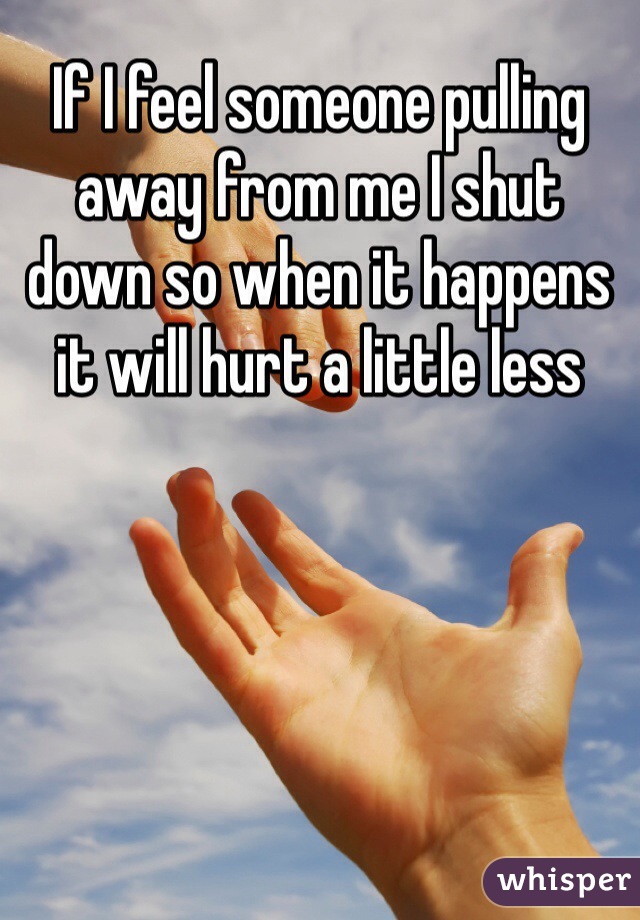 If I feel someone pulling away from me I shut down so when it happens it will hurt a little less