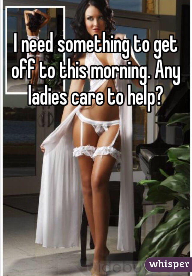 I need something to get off to this morning. Any ladies care to help?