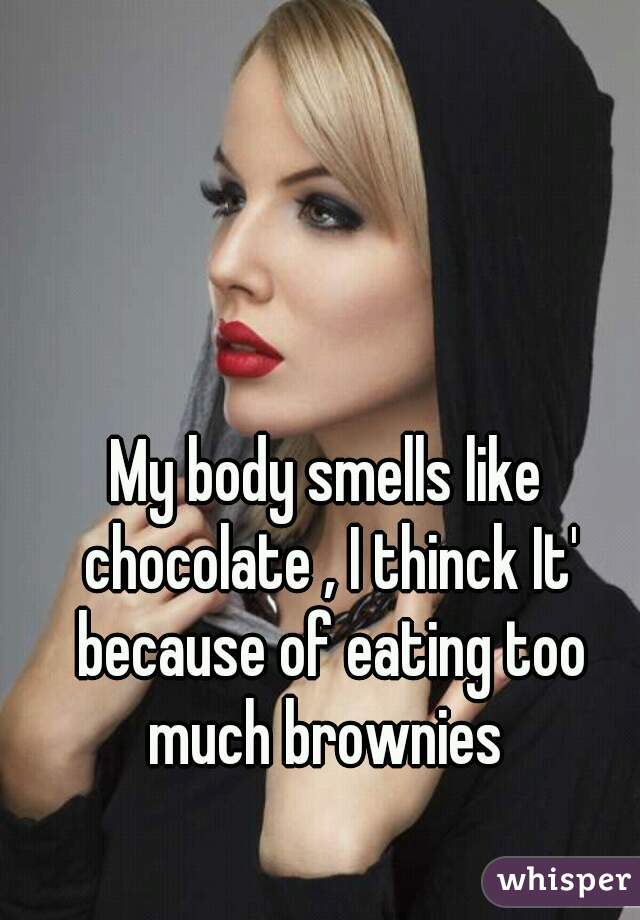 My body smells like chocolate , I thinck It' because of eating too much brownies 