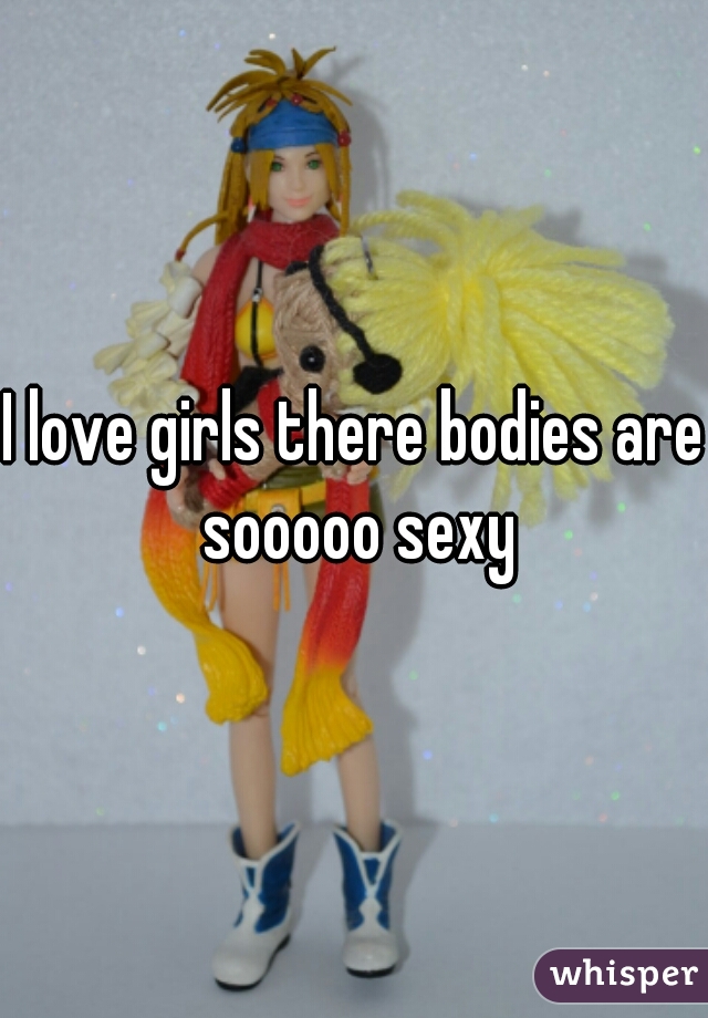 I love girls there bodies are sooooo sexy