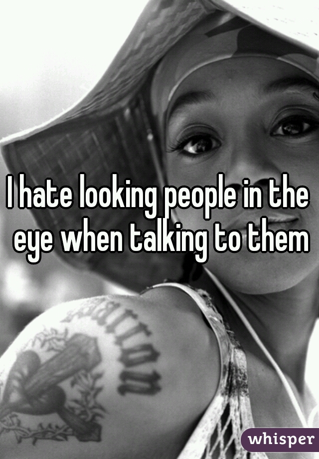 I hate looking people in the eye when talking to them