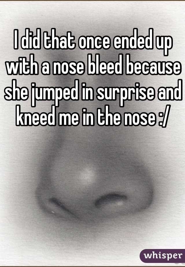 I did that once ended up with a nose bleed because she jumped in surprise and kneed me in the nose :/