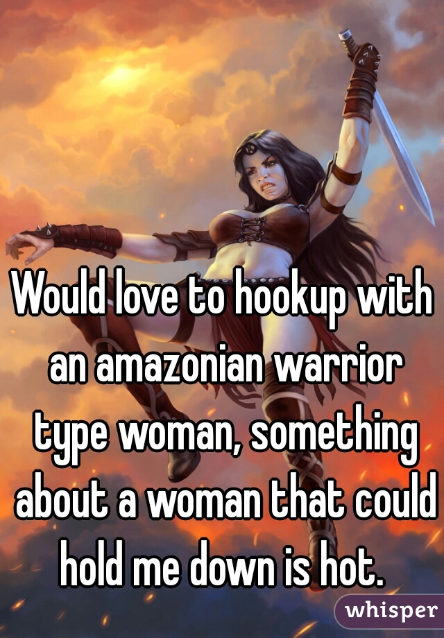 Would love to hookup with an amazonian warrior type woman, something about a woman that could hold me down is hot. 