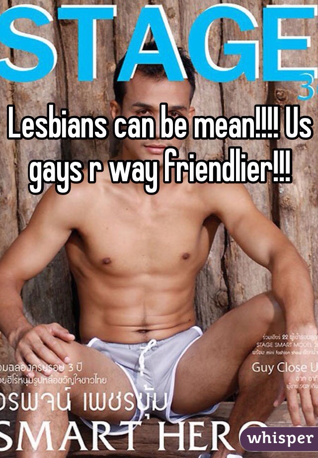 Lesbians can be mean!!!! Us gays r way friendlier!!!