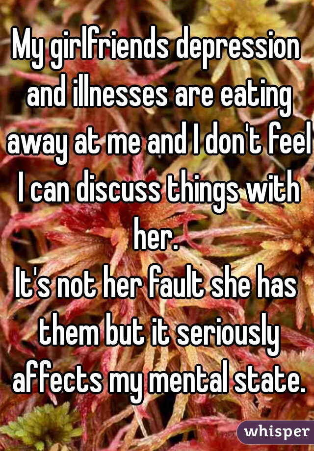 My girlfriends depression and illnesses are eating away at me and I don't feel I can discuss things with her. 

It's not her fault she has them but it seriously affects my mental state.