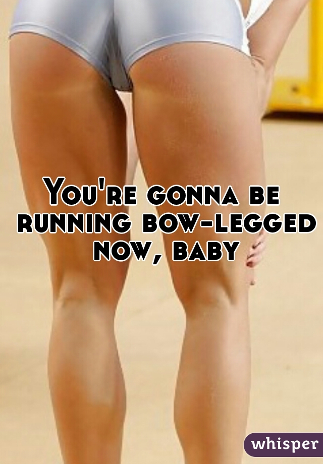 You're gonna be running bow-legged now, baby