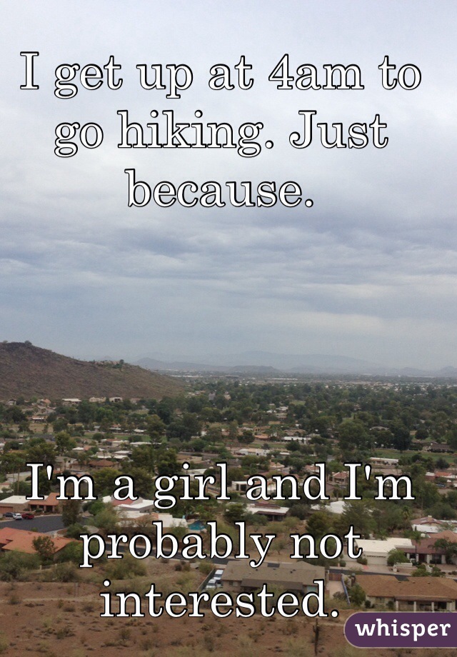 I get up at 4am to go hiking. Just because.  




I'm a girl and I'm probably not interested. 