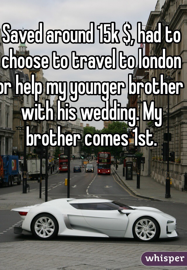 Saved around 15k $, had to choose to travel to london or help my younger brother with his wedding. My brother comes 1st.