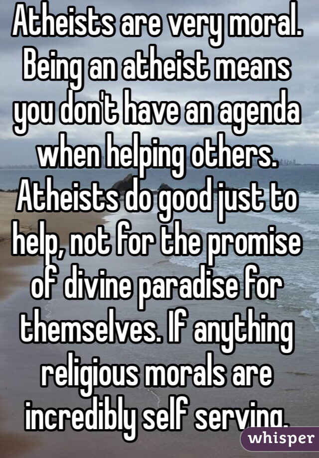 Atheists are very moral. Being an atheist means you don't have an agenda when helping others. Atheists do good just to help, not for the promise of divine paradise for themselves. If anything religious morals are incredibly self serving. 