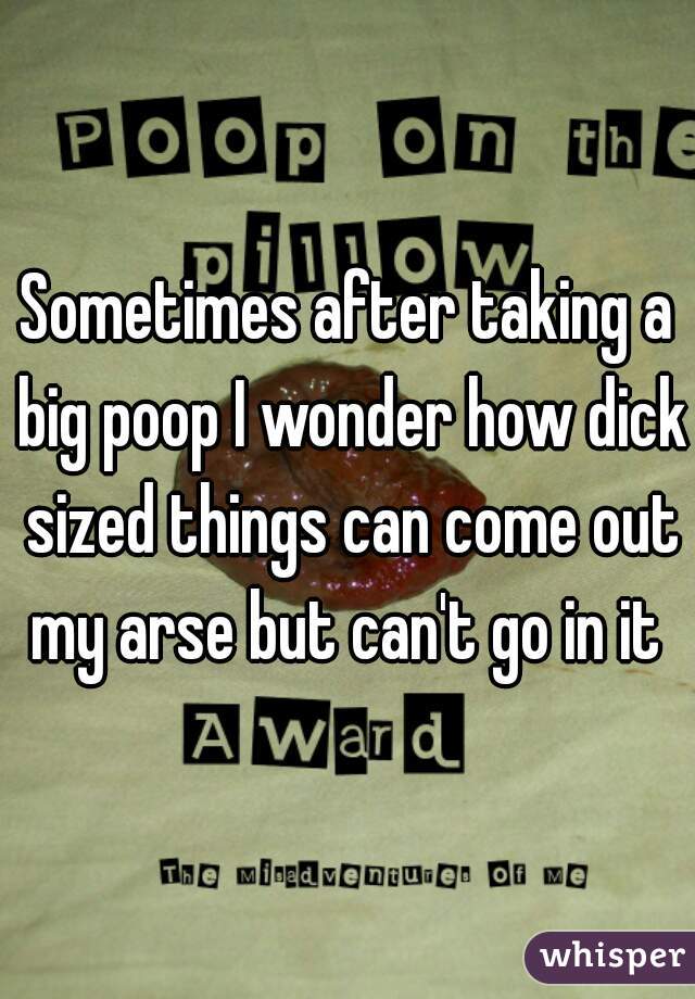 Sometimes after taking a big poop I wonder how dick sized things can come out my arse but can't go in it 