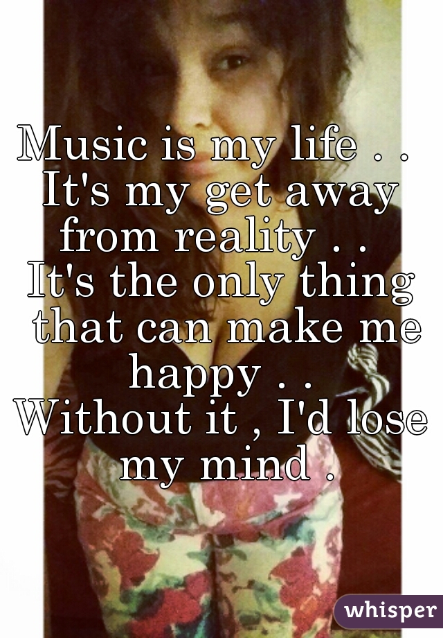 Music is my life . . 
It's my get away from reality . .  
It's the only thing that can make me happy . . 
Without it , I'd lose my mind .