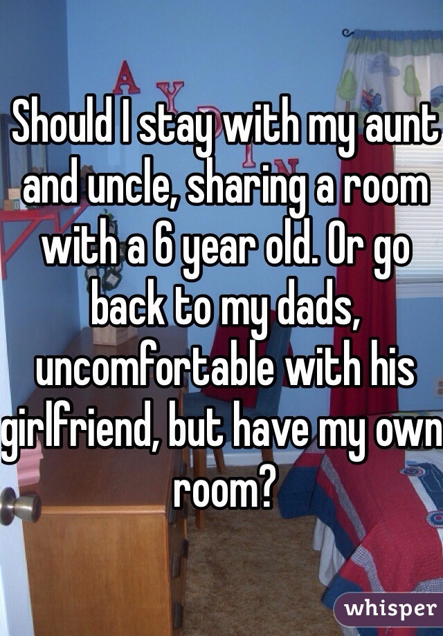 Should I stay with my aunt and uncle, sharing a room with a 6 year old. Or go back to my dads, uncomfortable with his girlfriend, but have my own room?
