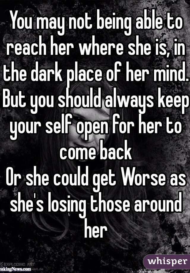 You may not being able to reach her where she is, in the dark place of her mind. But you should always keep your self open for her to come back 
Or she could get Worse as she's losing those around her 