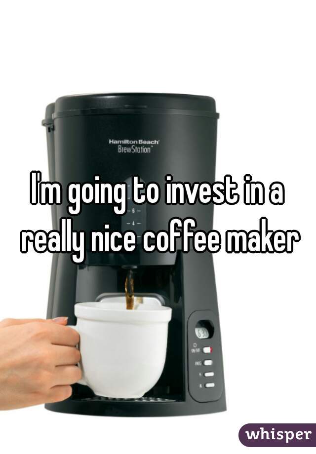 I'm going to invest in a really nice coffee maker
