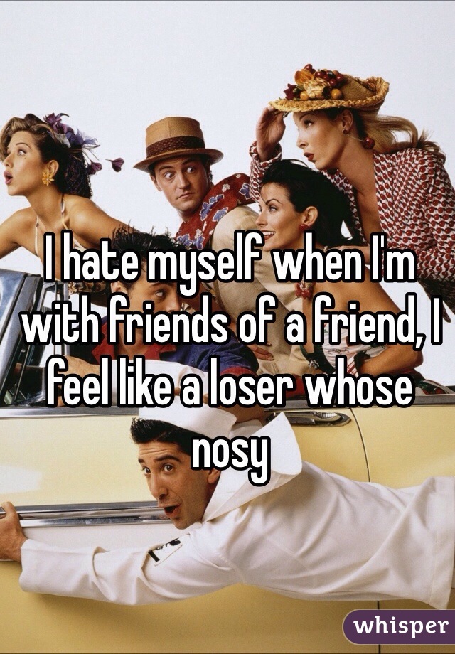 I hate myself when I'm with friends of a friend, I feel like a loser whose nosy 