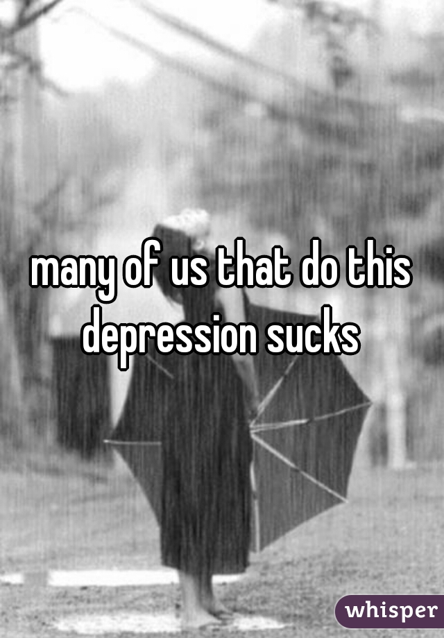  many of us that do this 

depression sucks